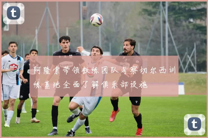 阿隆索带领教练团队考察切尔西训练基地全面了解俱乐部设施