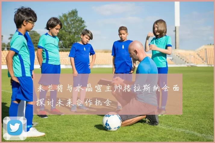 米兰将与水晶宫主帅格拉斯纳会面探讨未来合作机会