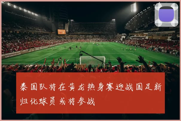 泰国队将在黄龙热身赛迎战国足新归化球员或将参战