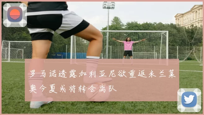 罗马诺透露加利亚尼欲重返米兰莱奥今夏或将转会离队