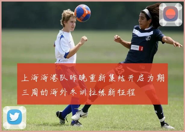 上海海港队昨晚重新集结开启为期三周的海外冬训拉练新征程