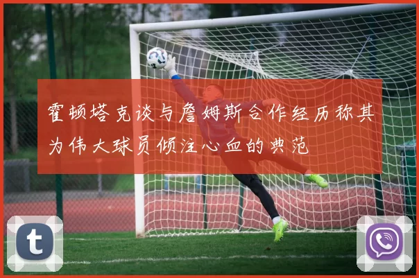 霍顿塔克谈与詹姆斯合作经历称其为伟大球员倾注心血的典范