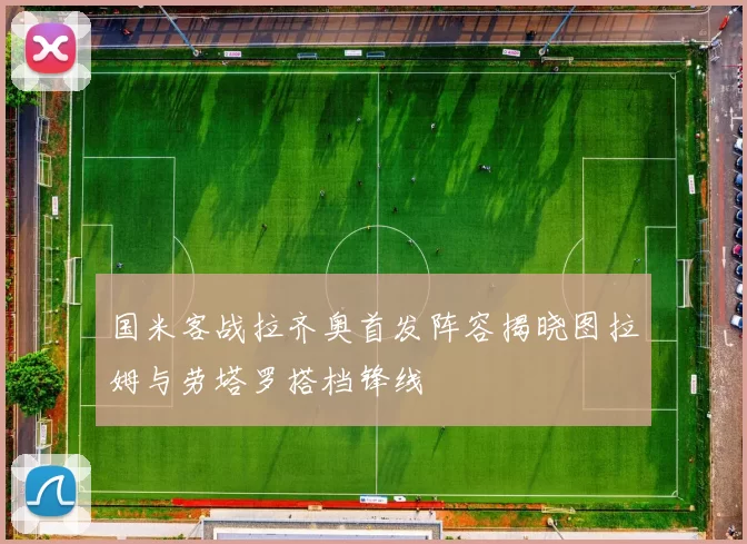国米客战拉齐奥首发阵容揭晓图拉姆与劳塔罗搭档锋线