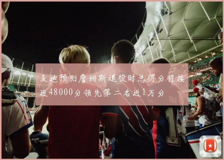麦迪预测詹姆斯退役时总得分将接近48000分领先第二名近1万分