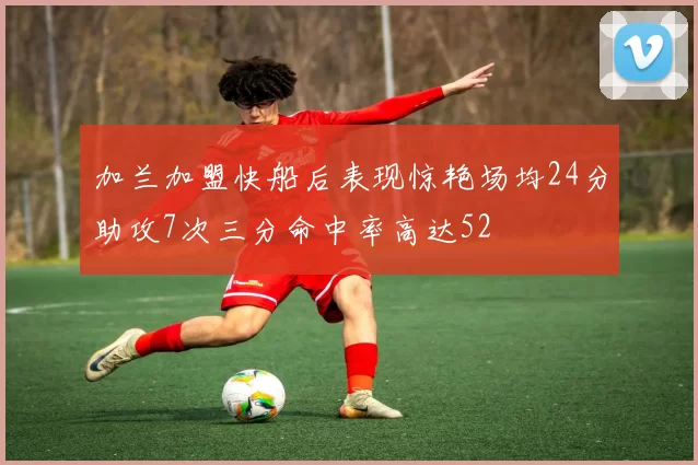 加兰加盟快船后表现惊艳场均24分助攻7次三分命中率高达52