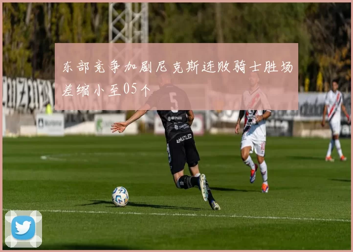 东部竞争加剧尼克斯连败骑士胜场差缩小至05个