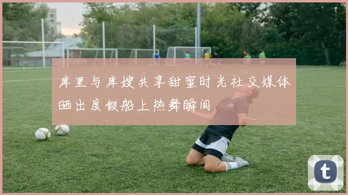库里与库嫂共享甜蜜时光社交媒体晒出度假船上热舞瞬间