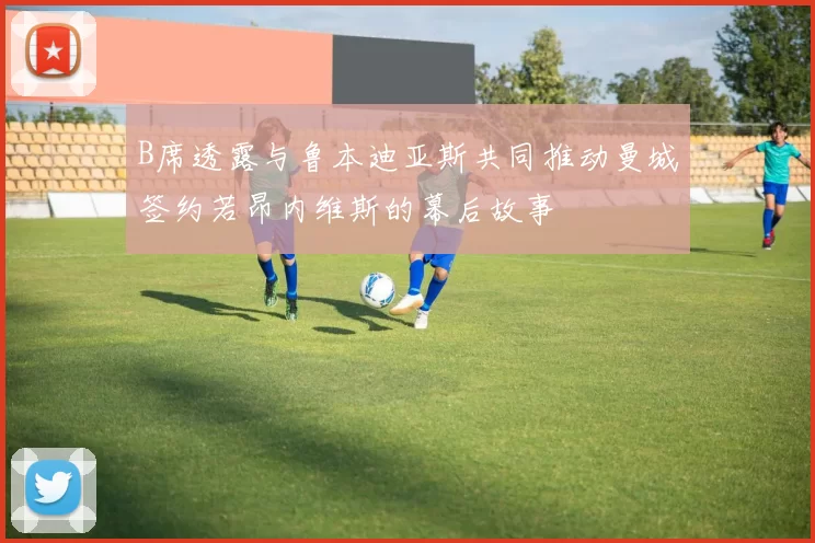 B席透露与鲁本迪亚斯共同推动曼城签约若昂内维斯的幕后故事