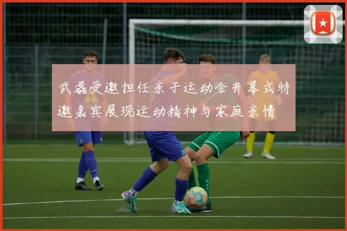 武磊受邀担任亲子运动会开幕式特邀嘉宾展现运动精神与家庭亲情