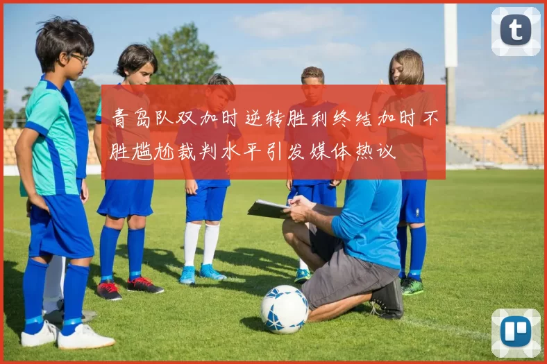 青岛队双加时逆转胜利终结加时不胜尴尬裁判水平引发媒体热议